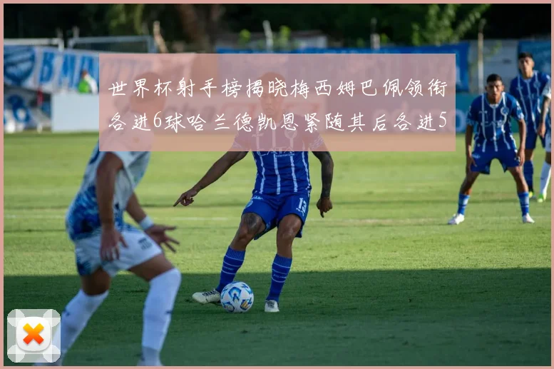 世界杯射手榜揭晓梅西姆巴佩领衔各进6球哈兰德凯恩紧随其后各进5球