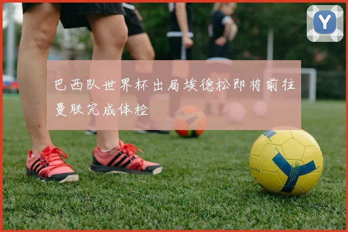 巴西队世界杯出局埃德松即将前往曼联完成体检