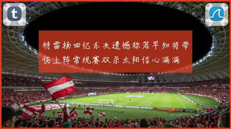 特雷杨回忆东决遗憾称若早知将带伤上阵常规赛双杀太阳信心满满