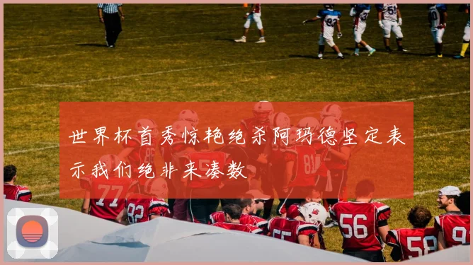世界杯首秀惊艳绝杀阿玛德坚定表示我们绝非来凑数