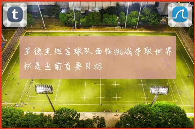 罗德里坦言球队面临挑战夺取世界杯是当前首要目标