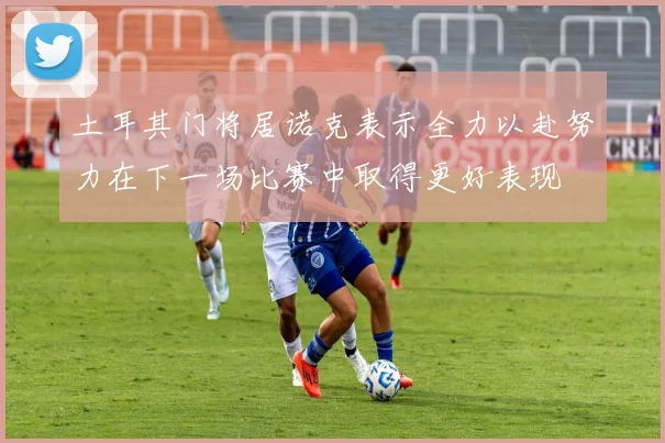 土耳其门将居诺克表示全力以赴努力在下一场比赛中取得更好表现