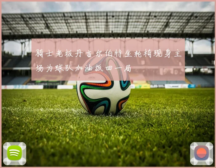 骑士老板丹吉尔伯特坐轮椅现身主场为球队加油扳回一局