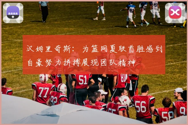 汉姆里奇斯：为篮网夏联首胜感到自豪努力拼搏展现团队精神