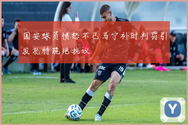 国安球员愤怒不已马宁补时判罚引发孔特跪地抗议