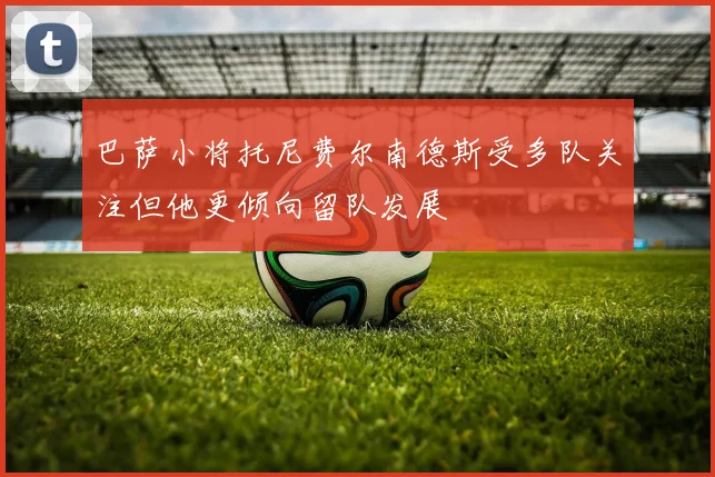 巴萨小将托尼费尔南德斯受多队关注但他更倾向留队发展
