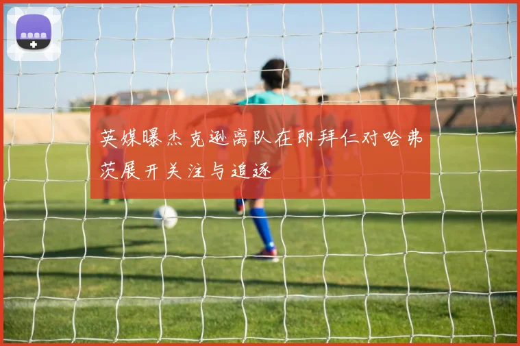英媒曝杰克逊离队在即拜仁对哈弗茨展开关注与追逐