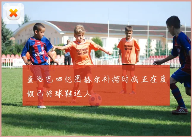 查洛巴回忆图赫尔补招时我正在度假已将球鞋送人