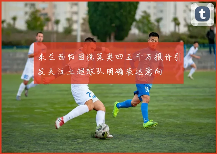 米兰面临困境莱奥四五千万报价引发关注土超球队明确表达意向