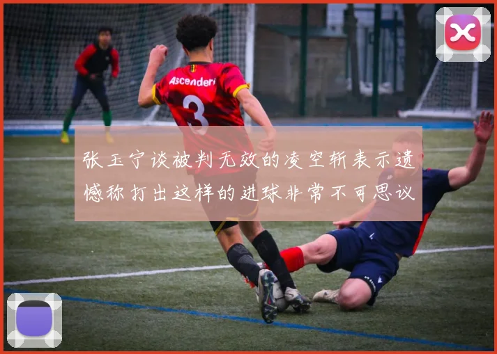 张玉宁谈被判无效的凌空斩表示遗憾称打出这样的进球非常不可思议