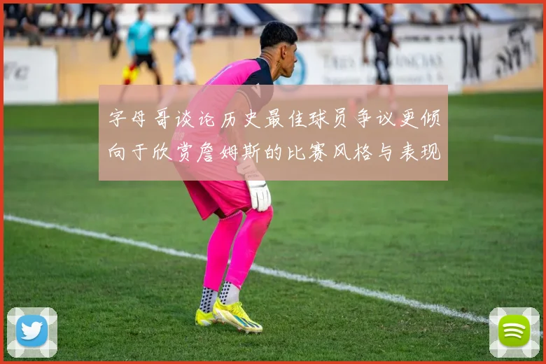 字母哥谈论历史最佳球员争议更倾向于欣赏詹姆斯的比赛风格与表现