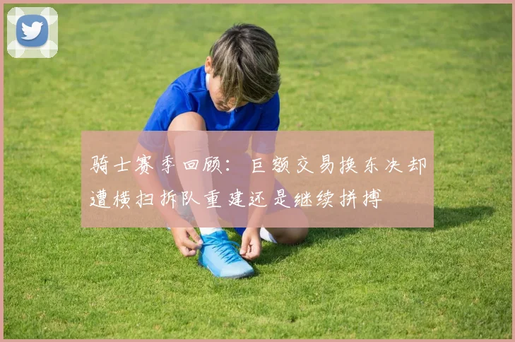 骑士赛季回顾：巨额交易换东决却遭横扫拆队重建还是继续拼搏