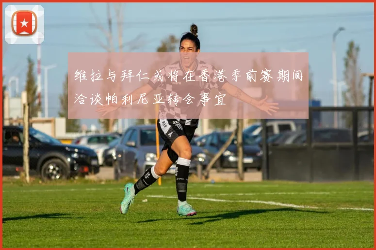 维拉与拜仁或将在香港季前赛期间洽谈帕利尼亚转会事宜