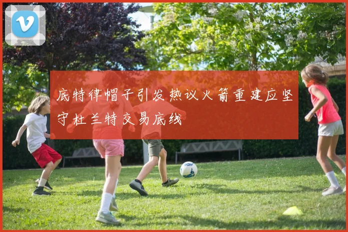 底特律帽子引发热议火箭重建应坚守杜兰特交易底线