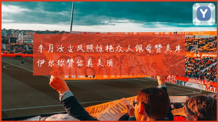 李月汝古风照惊艳众人佩奇赞美库伊尔称赞你真美丽