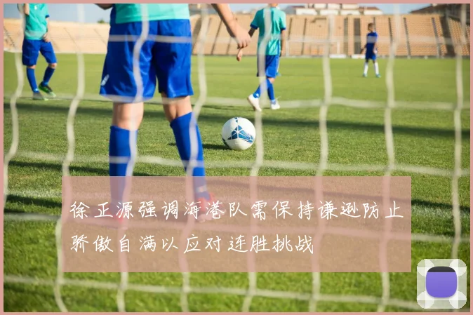 徐正源强调海港队需保持谦逊防止骄傲自满以应对连胜挑战