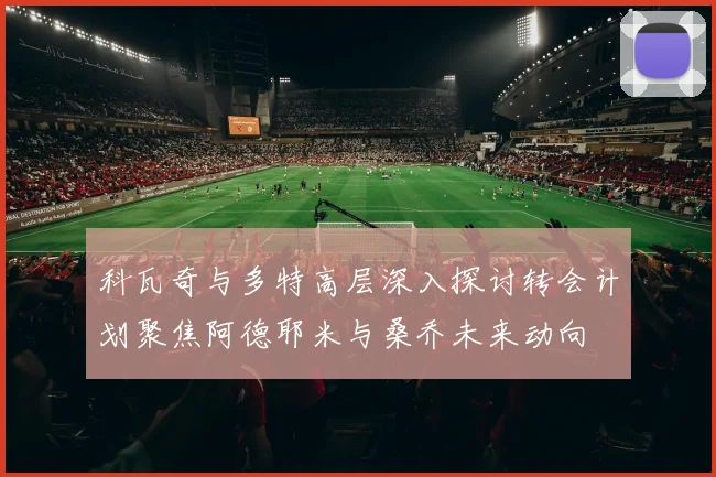 科瓦奇与多特高层深入探讨转会计划聚焦阿德耶米与桑乔未来动向