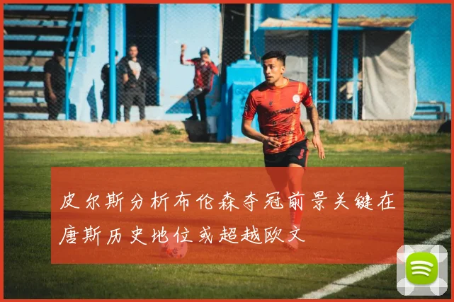 皮尔斯分析布伦森夺冠前景关键在唐斯历史地位或超越欧文