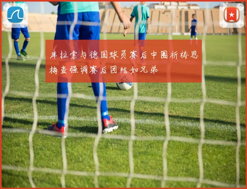 库拉索与德国球员赛后中圈祈祷恩梅查强调赛后团结如兄弟