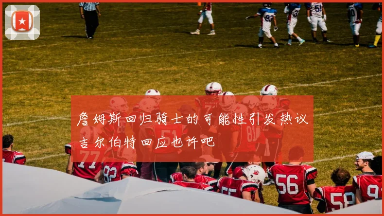 詹姆斯回归骑士的可能性引发热议吉尔伯特回应也许吧