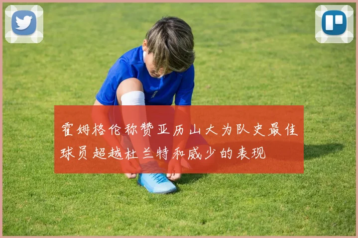 霍姆格伦称赞亚历山大为队史最佳球员超越杜兰特和威少的表现